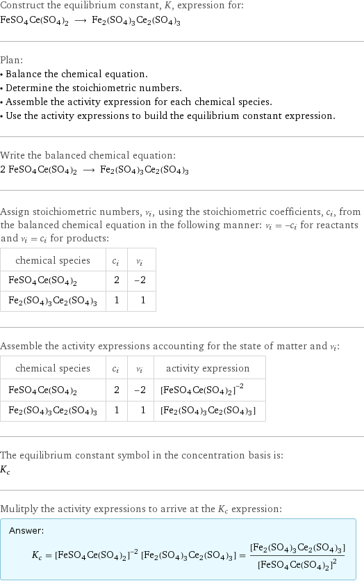 Construct the equilibrium constant, K, expression for: FeSO4Ce(SO4)2 ⟶ Fe2(SO4)3Ce2(SO4)3 Plan: • Balance the chemical equation. • Determine the stoichiometric numbers. • Assemble the activity expression for each chemical species. • Use the activity expressions to build the equilibrium constant expression. Write the balanced chemical equation: 2 FeSO4Ce(SO4)2 ⟶ Fe2(SO4)3Ce2(SO4)3 Assign stoichiometric numbers, ν_i, using the stoichiometric coefficients, c_i, from the balanced chemical equation in the following manner: ν_i = -c_i for reactants and ν_i = c_i for products: chemical species | c_i | ν_i FeSO4Ce(SO4)2 | 2 | -2 Fe2(SO4)3Ce2(SO4)3 | 1 | 1 Assemble the activity expressions accounting for the state of matter and ν_i: chemical species | c_i | ν_i | activity expression FeSO4Ce(SO4)2 | 2 | -2 | ([FeSO4Ce(SO4)2])^(-2) Fe2(SO4)3Ce2(SO4)3 | 1 | 1 | [Fe2(SO4)3Ce2(SO4)3] The equilibrium constant symbol in the concentration basis is: K_c Mulitply the activity expressions to arrive at the K_c expression: Answer: |   | K_c = ([FeSO4Ce(SO4)2])^(-2) [Fe2(SO4)3Ce2(SO4)3] = ([Fe2(SO4)3Ce2(SO4)3])/([FeSO4Ce(SO4)2])^2