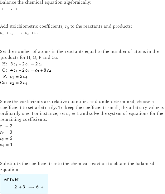 Balance the chemical equation algebraically:  + ⟶ +  Add stoichiometric coefficients, c_i, to the reactants and products: c_1 + c_2 ⟶ c_3 + c_4  Set the number of atoms in the reactants equal to the number of atoms in the products for H, O, P and Cu: H: | 3 c_1 + 2 c_2 = 2 c_3 O: | 4 c_1 + 2 c_2 = c_3 + 8 c_4 P: | c_1 = 2 c_4 Cu: | c_2 = 3 c_4 Since the coefficients are relative quantities and underdetermined, choose a coefficient to set arbitrarily. To keep the coefficients small, the arbitrary value is ordinarily one. For instance, set c_4 = 1 and solve the system of equations for the remaining coefficients: c_1 = 2 c_2 = 3 c_3 = 6 c_4 = 1 Substitute the coefficients into the chemical reaction to obtain the balanced equation: Answer: |   | 2 + 3 ⟶ 6 + 