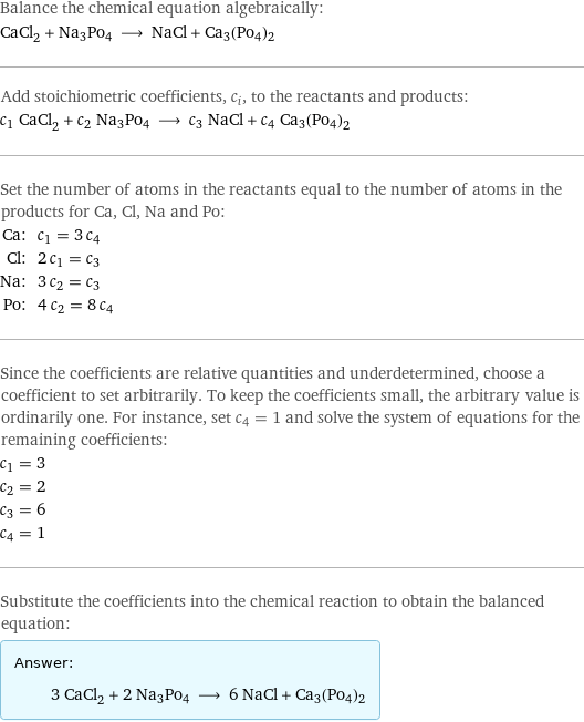 Balance the chemical equation algebraically: CaCl_2 + Na3Po4 ⟶ NaCl + Ca3(Po4)2 Add stoichiometric coefficients, c_i, to the reactants and products: c_1 CaCl_2 + c_2 Na3Po4 ⟶ c_3 NaCl + c_4 Ca3(Po4)2 Set the number of atoms in the reactants equal to the number of atoms in the products for Ca, Cl, Na and Po: Ca: | c_1 = 3 c_4 Cl: | 2 c_1 = c_3 Na: | 3 c_2 = c_3 Po: | 4 c_2 = 8 c_4 Since the coefficients are relative quantities and underdetermined, choose a coefficient to set arbitrarily. To keep the coefficients small, the arbitrary value is ordinarily one. For instance, set c_4 = 1 and solve the system of equations for the remaining coefficients: c_1 = 3 c_2 = 2 c_3 = 6 c_4 = 1 Substitute the coefficients into the chemical reaction to obtain the balanced equation: Answer: |   | 3 CaCl_2 + 2 Na3Po4 ⟶ 6 NaCl + Ca3(Po4)2