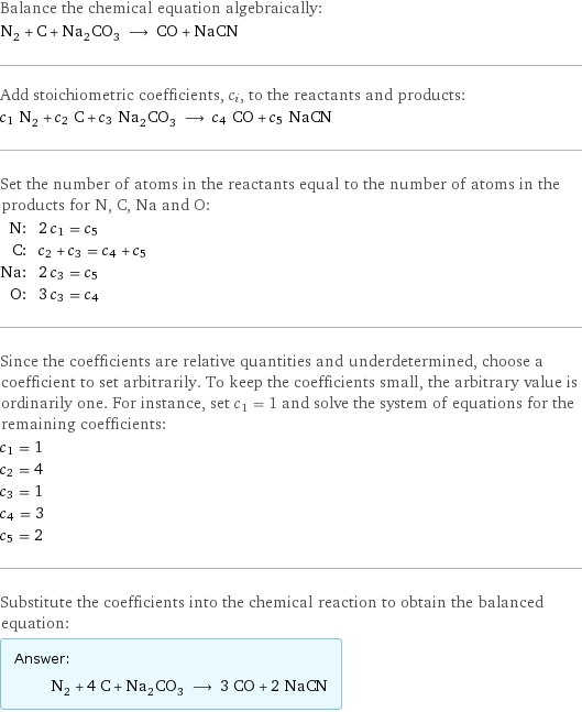 Balance the chemical equation algebraically: N_2 + C + Na_2CO_3 ⟶ CO + NaCN Add stoichiometric coefficients, c_i, to the reactants and products: c_1 N_2 + c_2 C + c_3 Na_2CO_3 ⟶ c_4 CO + c_5 NaCN Set the number of atoms in the reactants equal to the number of atoms in the products for N, C, Na and O: N: | 2 c_1 = c_5 C: | c_2 + c_3 = c_4 + c_5 Na: | 2 c_3 = c_5 O: | 3 c_3 = c_4 Since the coefficients are relative quantities and underdetermined, choose a coefficient to set arbitrarily. To keep the coefficients small, the arbitrary value is ordinarily one. For instance, set c_1 = 1 and solve the system of equations for the remaining coefficients: c_1 = 1 c_2 = 4 c_3 = 1 c_4 = 3 c_5 = 2 Substitute the coefficients into the chemical reaction to obtain the balanced equation: Answer: |   | N_2 + 4 C + Na_2CO_3 ⟶ 3 CO + 2 NaCN