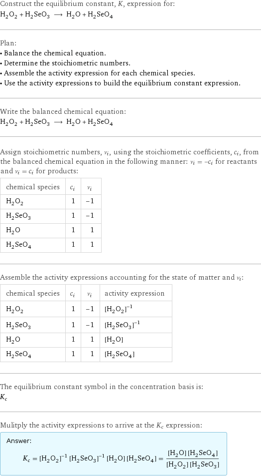 Construct the equilibrium constant, K, expression for: H_2O_2 + H_2SeO_3 ⟶ H_2O + H_2SeO_4 Plan: • Balance the chemical equation. • Determine the stoichiometric numbers. • Assemble the activity expression for each chemical species. • Use the activity expressions to build the equilibrium constant expression. Write the balanced chemical equation: H_2O_2 + H_2SeO_3 ⟶ H_2O + H_2SeO_4 Assign stoichiometric numbers, ν_i, using the stoichiometric coefficients, c_i, from the balanced chemical equation in the following manner: ν_i = -c_i for reactants and ν_i = c_i for products: chemical species | c_i | ν_i H_2O_2 | 1 | -1 H_2SeO_3 | 1 | -1 H_2O | 1 | 1 H_2SeO_4 | 1 | 1 Assemble the activity expressions accounting for the state of matter and ν_i: chemical species | c_i | ν_i | activity expression H_2O_2 | 1 | -1 | ([H2O2])^(-1) H_2SeO_3 | 1 | -1 | ([H2SeO3])^(-1) H_2O | 1 | 1 | [H2O] H_2SeO_4 | 1 | 1 | [H2SeO4] The equilibrium constant symbol in the concentration basis is: K_c Mulitply the activity expressions to arrive at the K_c expression: Answer: |   | K_c = ([H2O2])^(-1) ([H2SeO3])^(-1) [H2O] [H2SeO4] = ([H2O] [H2SeO4])/([H2O2] [H2SeO3])