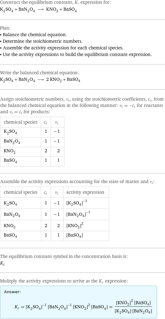 Construct the equilibrium constant, K, expression for: K_2SO_4 + BaN_2O_4 ⟶ KNO_2 + BaSO_4 Plan: • Balance the chemical equation. • Determine the stoichiometric numbers. • Assemble the activity expression for each chemical species. • Use the activity expressions to build the equilibrium constant expression. Write the balanced chemical equation: K_2SO_4 + BaN_2O_4 ⟶ 2 KNO_2 + BaSO_4 Assign stoichiometric numbers, ν_i, using the stoichiometric coefficients, c_i, from the balanced chemical equation in the following manner: ν_i = -c_i for reactants and ν_i = c_i for products: chemical species | c_i | ν_i K_2SO_4 | 1 | -1 BaN_2O_4 | 1 | -1 KNO_2 | 2 | 2 BaSO_4 | 1 | 1 Assemble the activity expressions accounting for the state of matter and ν_i: chemical species | c_i | ν_i | activity expression K_2SO_4 | 1 | -1 | ([K2SO4])^(-1) BaN_2O_4 | 1 | -1 | ([BaN2O4])^(-1) KNO_2 | 2 | 2 | ([KNO2])^2 BaSO_4 | 1 | 1 | [BaSO4] The equilibrium constant symbol in the concentration basis is: K_c Mulitply the activity expressions to arrive at the K_c expression: Answer: |   | K_c = ([K2SO4])^(-1) ([BaN2O4])^(-1) ([KNO2])^2 [BaSO4] = (([KNO2])^2 [BaSO4])/([K2SO4] [BaN2O4])