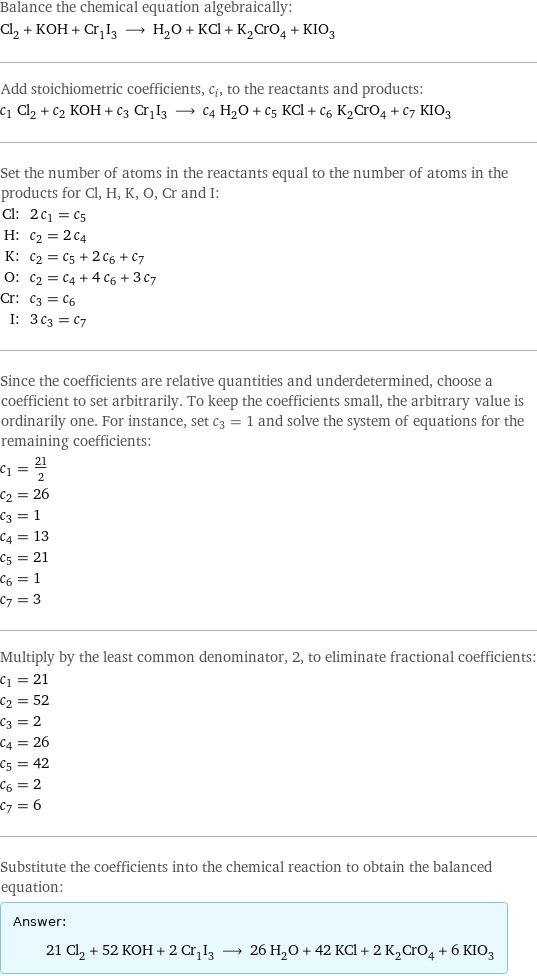 Balance the chemical equation algebraically: Cl_2 + KOH + Cr_1I_3 ⟶ H_2O + KCl + K_2CrO_4 + KIO_3 Add stoichiometric coefficients, c_i, to the reactants and products: c_1 Cl_2 + c_2 KOH + c_3 Cr_1I_3 ⟶ c_4 H_2O + c_5 KCl + c_6 K_2CrO_4 + c_7 KIO_3 Set the number of atoms in the reactants equal to the number of atoms in the products for Cl, H, K, O, Cr and I: Cl: | 2 c_1 = c_5 H: | c_2 = 2 c_4 K: | c_2 = c_5 + 2 c_6 + c_7 O: | c_2 = c_4 + 4 c_6 + 3 c_7 Cr: | c_3 = c_6 I: | 3 c_3 = c_7 Since the coefficients are relative quantities and underdetermined, choose a coefficient to set arbitrarily. To keep the coefficients small, the arbitrary value is ordinarily one. For instance, set c_3 = 1 and solve the system of equations for the remaining coefficients: c_1 = 21/2 c_2 = 26 c_3 = 1 c_4 = 13 c_5 = 21 c_6 = 1 c_7 = 3 Multiply by the least common denominator, 2, to eliminate fractional coefficients: c_1 = 21 c_2 = 52 c_3 = 2 c_4 = 26 c_5 = 42 c_6 = 2 c_7 = 6 Substitute the coefficients into the chemical reaction to obtain the balanced equation: Answer: |   | 21 Cl_2 + 52 KOH + 2 Cr_1I_3 ⟶ 26 H_2O + 42 KCl + 2 K_2CrO_4 + 6 KIO_3