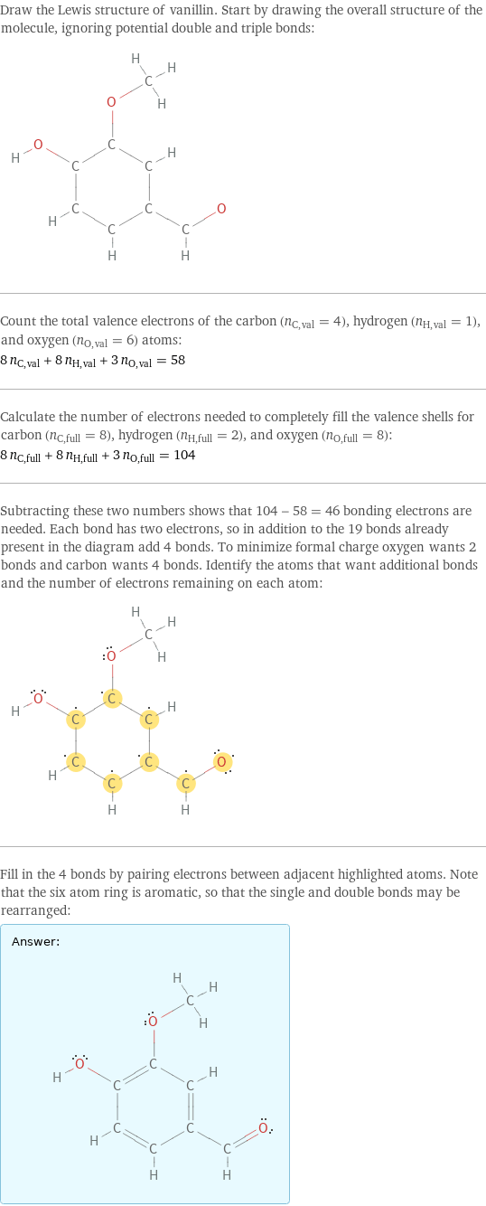 Draw the Lewis structure of vanillin. Start by drawing the overall structure of the molecule, ignoring potential double and triple bonds:  Count the total valence electrons of the carbon (n_C, val = 4), hydrogen (n_H, val = 1), and oxygen (n_O, val = 6) atoms: 8 n_C, val + 8 n_H, val + 3 n_O, val = 58 Calculate the number of electrons needed to completely fill the valence shells for carbon (n_C, full = 8), hydrogen (n_H, full = 2), and oxygen (n_O, full = 8): 8 n_C, full + 8 n_H, full + 3 n_O, full = 104 Subtracting these two numbers shows that 104 - 58 = 46 bonding electrons are needed. Each bond has two electrons, so in addition to the 19 bonds already present in the diagram add 4 bonds. To minimize formal charge oxygen wants 2 bonds and carbon wants 4 bonds. Identify the atoms that want additional bonds and the number of electrons remaining on each atom:  Fill in the 4 bonds by pairing electrons between adjacent highlighted atoms. Note that the six atom ring is aromatic, so that the single and double bonds may be rearranged: Answer: |   | 