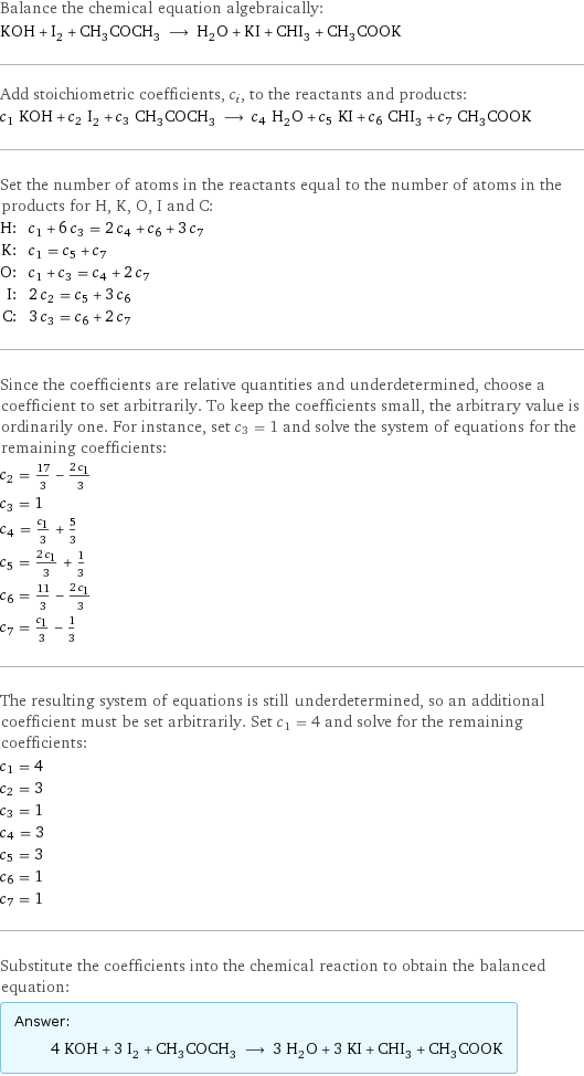 Balance the chemical equation algebraically: KOH + I_2 + CH_3COCH_3 ⟶ H_2O + KI + CHI_3 + CH_3COOK Add stoichiometric coefficients, c_i, to the reactants and products: c_1 KOH + c_2 I_2 + c_3 CH_3COCH_3 ⟶ c_4 H_2O + c_5 KI + c_6 CHI_3 + c_7 CH_3COOK Set the number of atoms in the reactants equal to the number of atoms in the products for H, K, O, I and C: H: | c_1 + 6 c_3 = 2 c_4 + c_6 + 3 c_7 K: | c_1 = c_5 + c_7 O: | c_1 + c_3 = c_4 + 2 c_7 I: | 2 c_2 = c_5 + 3 c_6 C: | 3 c_3 = c_6 + 2 c_7 Since the coefficients are relative quantities and underdetermined, choose a coefficient to set arbitrarily. To keep the coefficients small, the arbitrary value is ordinarily one. For instance, set c_3 = 1 and solve the system of equations for the remaining coefficients: c_2 = 17/3 - (2 c_1)/3 c_3 = 1 c_4 = c_1/3 + 5/3 c_5 = (2 c_1)/3 + 1/3 c_6 = 11/3 - (2 c_1)/3 c_7 = c_1/3 - 1/3 The resulting system of equations is still underdetermined, so an additional coefficient must be set arbitrarily. Set c_1 = 4 and solve for the remaining coefficients: c_1 = 4 c_2 = 3 c_3 = 1 c_4 = 3 c_5 = 3 c_6 = 1 c_7 = 1 Substitute the coefficients into the chemical reaction to obtain the balanced equation: Answer: |   | 4 KOH + 3 I_2 + CH_3COCH_3 ⟶ 3 H_2O + 3 KI + CHI_3 + CH_3COOK