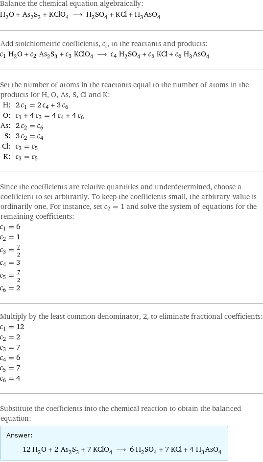 Balance the chemical equation algebraically: H_2O + As_2S_3 + KClO_4 ⟶ H_2SO_4 + KCl + H_3AsO_4 Add stoichiometric coefficients, c_i, to the reactants and products: c_1 H_2O + c_2 As_2S_3 + c_3 KClO_4 ⟶ c_4 H_2SO_4 + c_5 KCl + c_6 H_3AsO_4 Set the number of atoms in the reactants equal to the number of atoms in the products for H, O, As, S, Cl and K: H: | 2 c_1 = 2 c_4 + 3 c_6 O: | c_1 + 4 c_3 = 4 c_4 + 4 c_6 As: | 2 c_2 = c_6 S: | 3 c_2 = c_4 Cl: | c_3 = c_5 K: | c_3 = c_5 Since the coefficients are relative quantities and underdetermined, choose a coefficient to set arbitrarily. To keep the coefficients small, the arbitrary value is ordinarily one. For instance, set c_2 = 1 and solve the system of equations for the remaining coefficients: c_1 = 6 c_2 = 1 c_3 = 7/2 c_4 = 3 c_5 = 7/2 c_6 = 2 Multiply by the least common denominator, 2, to eliminate fractional coefficients: c_1 = 12 c_2 = 2 c_3 = 7 c_4 = 6 c_5 = 7 c_6 = 4 Substitute the coefficients into the chemical reaction to obtain the balanced equation: Answer: |   | 12 H_2O + 2 As_2S_3 + 7 KClO_4 ⟶ 6 H_2SO_4 + 7 KCl + 4 H_3AsO_4