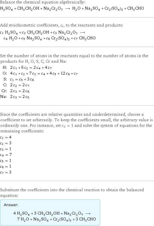 Balance the chemical equation algebraically: H_2SO_4 + CH_3CH_2OH + Na_2Cr_2O_7 ⟶ H_2O + Na_2SO_4 + Cr_2(SO_4)_3 + CH_3CHO Add stoichiometric coefficients, c_i, to the reactants and products: c_1 H_2SO_4 + c_2 CH_3CH_2OH + c_3 Na_2Cr_2O_7 ⟶ c_4 H_2O + c_5 Na_2SO_4 + c_6 Cr_2(SO_4)_3 + c_7 CH_3CHO Set the number of atoms in the reactants equal to the number of atoms in the products for H, O, S, C, Cr and Na: H: | 2 c_1 + 6 c_2 = 2 c_4 + 4 c_7 O: | 4 c_1 + c_2 + 7 c_3 = c_4 + 4 c_5 + 12 c_6 + c_7 S: | c_1 = c_5 + 3 c_6 C: | 2 c_2 = 2 c_7 Cr: | 2 c_3 = 2 c_6 Na: | 2 c_3 = 2 c_5 Since the coefficients are relative quantities and underdetermined, choose a coefficient to set arbitrarily. To keep the coefficients small, the arbitrary value is ordinarily one. For instance, set c_3 = 1 and solve the system of equations for the remaining coefficients: c_1 = 4 c_2 = 3 c_3 = 1 c_4 = 7 c_5 = 1 c_6 = 1 c_7 = 3 Substitute the coefficients into the chemical reaction to obtain the balanced equation: Answer: |   | 4 H_2SO_4 + 3 CH_3CH_2OH + Na_2Cr_2O_7 ⟶ 7 H_2O + Na_2SO_4 + Cr_2(SO_4)_3 + 3 CH_3CHO