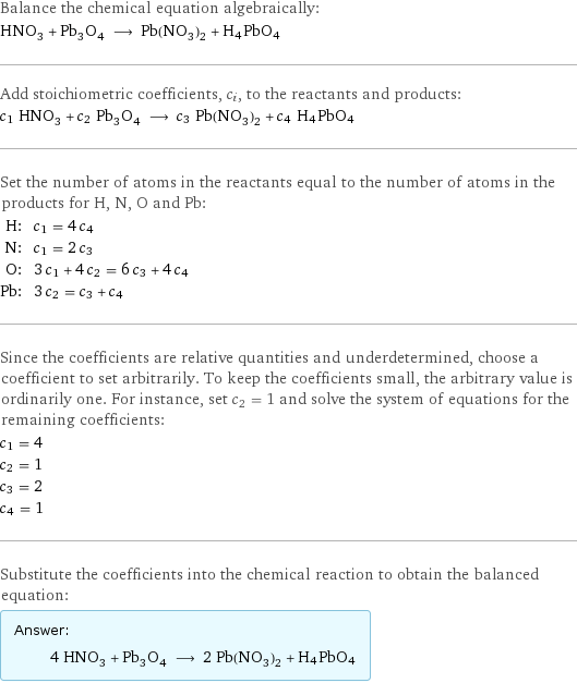 Balance the chemical equation algebraically: HNO_3 + Pb_3O_4 ⟶ Pb(NO_3)_2 + H4PbO4 Add stoichiometric coefficients, c_i, to the reactants and products: c_1 HNO_3 + c_2 Pb_3O_4 ⟶ c_3 Pb(NO_3)_2 + c_4 H4PbO4 Set the number of atoms in the reactants equal to the number of atoms in the products for H, N, O and Pb: H: | c_1 = 4 c_4 N: | c_1 = 2 c_3 O: | 3 c_1 + 4 c_2 = 6 c_3 + 4 c_4 Pb: | 3 c_2 = c_3 + c_4 Since the coefficients are relative quantities and underdetermined, choose a coefficient to set arbitrarily. To keep the coefficients small, the arbitrary value is ordinarily one. For instance, set c_2 = 1 and solve the system of equations for the remaining coefficients: c_1 = 4 c_2 = 1 c_3 = 2 c_4 = 1 Substitute the coefficients into the chemical reaction to obtain the balanced equation: Answer: |   | 4 HNO_3 + Pb_3O_4 ⟶ 2 Pb(NO_3)_2 + H4PbO4