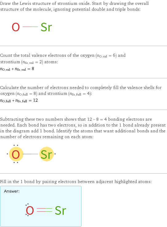 Draw the Lewis structure of strontium oxide. Start by drawing the overall structure of the molecule, ignoring potential double and triple bonds:  Count the total valence electrons of the oxygen (n_O, val = 6) and strontium (n_Sr, val = 2) atoms: n_O, val + n_Sr, val = 8 Calculate the number of electrons needed to completely fill the valence shells for oxygen (n_O, full = 8) and strontium (n_Sr, full = 4): n_O, full + n_Sr, full = 12 Subtracting these two numbers shows that 12 - 8 = 4 bonding electrons are needed. Each bond has two electrons, so in addition to the 1 bond already present in the diagram add 1 bond. Identify the atoms that want additional bonds and the number of electrons remaining on each atom:  Fill in the 1 bond by pairing electrons between adjacent highlighted atoms: Answer: |   | 