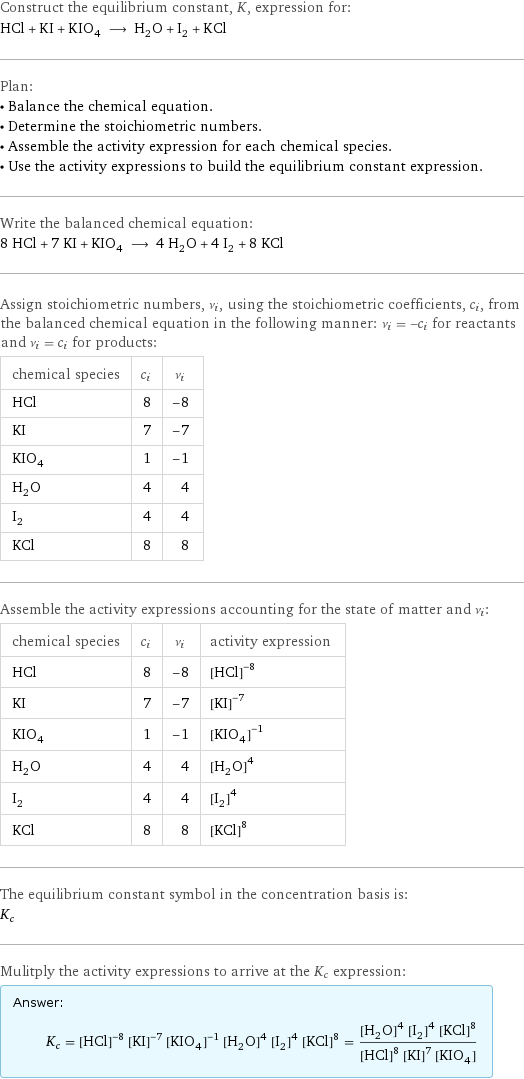 Construct the equilibrium constant, K, expression for: HCl + KI + KIO_4 ⟶ H_2O + I_2 + KCl Plan: • Balance the chemical equation. • Determine the stoichiometric numbers. • Assemble the activity expression for each chemical species. • Use the activity expressions to build the equilibrium constant expression. Write the balanced chemical equation: 8 HCl + 7 KI + KIO_4 ⟶ 4 H_2O + 4 I_2 + 8 KCl Assign stoichiometric numbers, ν_i, using the stoichiometric coefficients, c_i, from the balanced chemical equation in the following manner: ν_i = -c_i for reactants and ν_i = c_i for products: chemical species | c_i | ν_i HCl | 8 | -8 KI | 7 | -7 KIO_4 | 1 | -1 H_2O | 4 | 4 I_2 | 4 | 4 KCl | 8 | 8 Assemble the activity expressions accounting for the state of matter and ν_i: chemical species | c_i | ν_i | activity expression HCl | 8 | -8 | ([HCl])^(-8) KI | 7 | -7 | ([KI])^(-7) KIO_4 | 1 | -1 | ([KIO4])^(-1) H_2O | 4 | 4 | ([H2O])^4 I_2 | 4 | 4 | ([I2])^4 KCl | 8 | 8 | ([KCl])^8 The equilibrium constant symbol in the concentration basis is: K_c Mulitply the activity expressions to arrive at the K_c expression: Answer: |   | K_c = ([HCl])^(-8) ([KI])^(-7) ([KIO4])^(-1) ([H2O])^4 ([I2])^4 ([KCl])^8 = (([H2O])^4 ([I2])^4 ([KCl])^8)/(([HCl])^8 ([KI])^7 [KIO4])