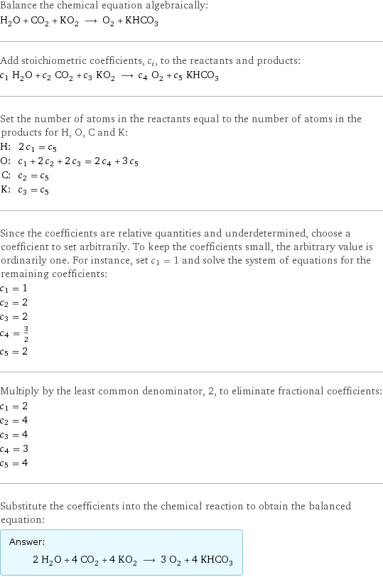 Balance the chemical equation algebraically: H_2O + CO_2 + KO_2 ⟶ O_2 + KHCO_3 Add stoichiometric coefficients, c_i, to the reactants and products: c_1 H_2O + c_2 CO_2 + c_3 KO_2 ⟶ c_4 O_2 + c_5 KHCO_3 Set the number of atoms in the reactants equal to the number of atoms in the products for H, O, C and K: H: | 2 c_1 = c_5 O: | c_1 + 2 c_2 + 2 c_3 = 2 c_4 + 3 c_5 C: | c_2 = c_5 K: | c_3 = c_5 Since the coefficients are relative quantities and underdetermined, choose a coefficient to set arbitrarily. To keep the coefficients small, the arbitrary value is ordinarily one. For instance, set c_1 = 1 and solve the system of equations for the remaining coefficients: c_1 = 1 c_2 = 2 c_3 = 2 c_4 = 3/2 c_5 = 2 Multiply by the least common denominator, 2, to eliminate fractional coefficients: c_1 = 2 c_2 = 4 c_3 = 4 c_4 = 3 c_5 = 4 Substitute the coefficients into the chemical reaction to obtain the balanced equation: Answer: |   | 2 H_2O + 4 CO_2 + 4 KO_2 ⟶ 3 O_2 + 4 KHCO_3