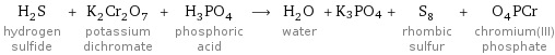 H_2S hydrogen sulfide + K_2Cr_2O_7 potassium dichromate + H_3PO_4 phosphoric acid ⟶ H_2O water + K3PO4 + S_8 rhombic sulfur + O_4PCr chromium(III) phosphate