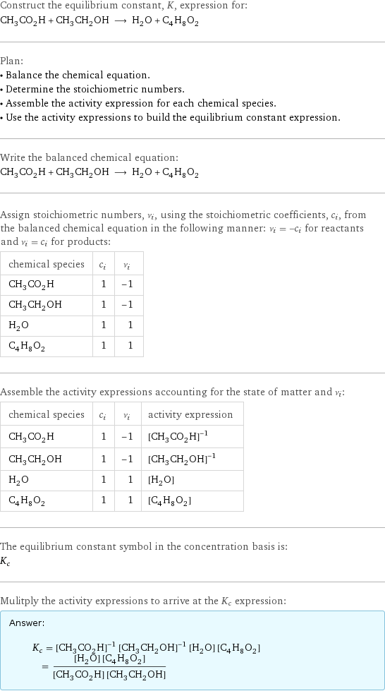 Construct the equilibrium constant, K, expression for: CH_3CO_2H + CH_3CH_2OH ⟶ H_2O + C_4H_8O_2 Plan: • Balance the chemical equation. • Determine the stoichiometric numbers. • Assemble the activity expression for each chemical species. • Use the activity expressions to build the equilibrium constant expression. Write the balanced chemical equation: CH_3CO_2H + CH_3CH_2OH ⟶ H_2O + C_4H_8O_2 Assign stoichiometric numbers, ν_i, using the stoichiometric coefficients, c_i, from the balanced chemical equation in the following manner: ν_i = -c_i for reactants and ν_i = c_i for products: chemical species | c_i | ν_i CH_3CO_2H | 1 | -1 CH_3CH_2OH | 1 | -1 H_2O | 1 | 1 C_4H_8O_2 | 1 | 1 Assemble the activity expressions accounting for the state of matter and ν_i: chemical species | c_i | ν_i | activity expression CH_3CO_2H | 1 | -1 | ([CH3CO2H])^(-1) CH_3CH_2OH | 1 | -1 | ([CH3CH2OH])^(-1) H_2O | 1 | 1 | [H2O] C_4H_8O_2 | 1 | 1 | [C4H8O2] The equilibrium constant symbol in the concentration basis is: K_c Mulitply the activity expressions to arrive at the K_c expression: Answer: |   | K_c = ([CH3CO2H])^(-1) ([CH3CH2OH])^(-1) [H2O] [C4H8O2] = ([H2O] [C4H8O2])/([CH3CO2H] [CH3CH2OH])