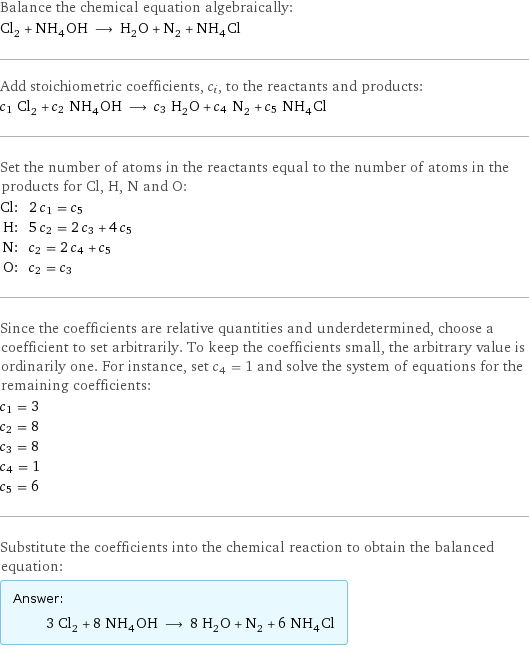 Balance the chemical equation algebraically: Cl_2 + NH_4OH ⟶ H_2O + N_2 + NH_4Cl Add stoichiometric coefficients, c_i, to the reactants and products: c_1 Cl_2 + c_2 NH_4OH ⟶ c_3 H_2O + c_4 N_2 + c_5 NH_4Cl Set the number of atoms in the reactants equal to the number of atoms in the products for Cl, H, N and O: Cl: | 2 c_1 = c_5 H: | 5 c_2 = 2 c_3 + 4 c_5 N: | c_2 = 2 c_4 + c_5 O: | c_2 = c_3 Since the coefficients are relative quantities and underdetermined, choose a coefficient to set arbitrarily. To keep the coefficients small, the arbitrary value is ordinarily one. For instance, set c_4 = 1 and solve the system of equations for the remaining coefficients: c_1 = 3 c_2 = 8 c_3 = 8 c_4 = 1 c_5 = 6 Substitute the coefficients into the chemical reaction to obtain the balanced equation: Answer: |   | 3 Cl_2 + 8 NH_4OH ⟶ 8 H_2O + N_2 + 6 NH_4Cl