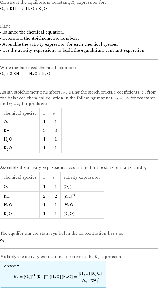 Construct the equilibrium constant, K, expression for: O_2 + KH ⟶ H_2O + K_2O Plan: • Balance the chemical equation. • Determine the stoichiometric numbers. • Assemble the activity expression for each chemical species. • Use the activity expressions to build the equilibrium constant expression. Write the balanced chemical equation: O_2 + 2 KH ⟶ H_2O + K_2O Assign stoichiometric numbers, ν_i, using the stoichiometric coefficients, c_i, from the balanced chemical equation in the following manner: ν_i = -c_i for reactants and ν_i = c_i for products: chemical species | c_i | ν_i O_2 | 1 | -1 KH | 2 | -2 H_2O | 1 | 1 K_2O | 1 | 1 Assemble the activity expressions accounting for the state of matter and ν_i: chemical species | c_i | ν_i | activity expression O_2 | 1 | -1 | ([O2])^(-1) KH | 2 | -2 | ([KH])^(-2) H_2O | 1 | 1 | [H2O] K_2O | 1 | 1 | [K2O] The equilibrium constant symbol in the concentration basis is: K_c Mulitply the activity expressions to arrive at the K_c expression: Answer: |   | K_c = ([O2])^(-1) ([KH])^(-2) [H2O] [K2O] = ([H2O] [K2O])/([O2] ([KH])^2)