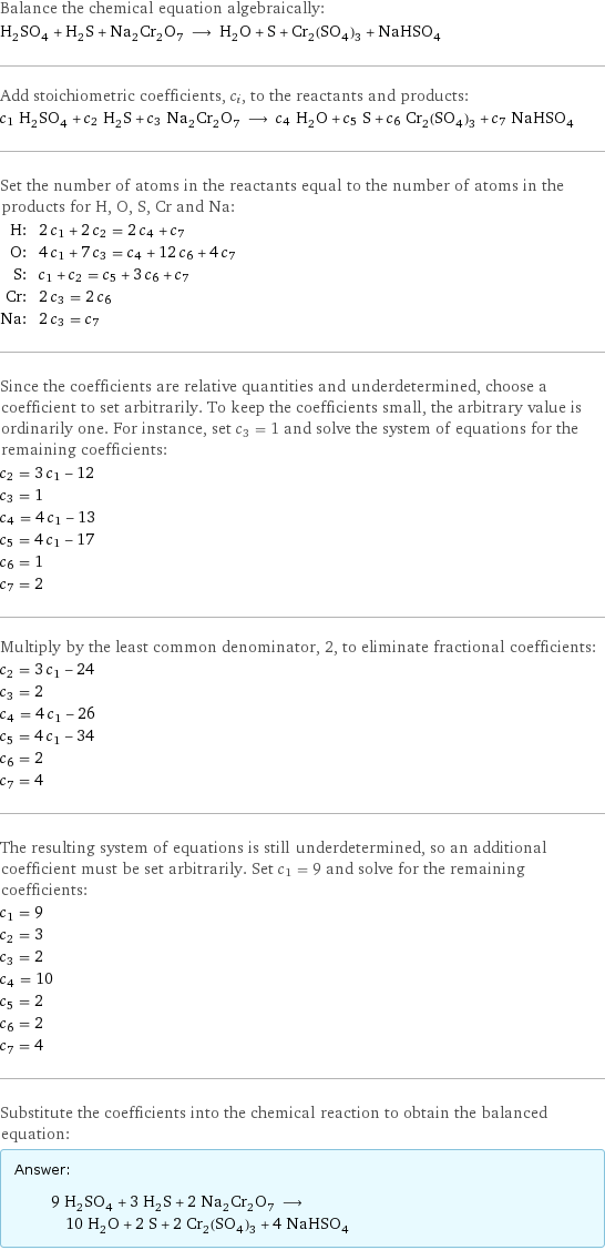 Balance the chemical equation algebraically: H_2SO_4 + H_2S + Na_2Cr_2O_7 ⟶ H_2O + S + Cr_2(SO_4)_3 + NaHSO_4 Add stoichiometric coefficients, c_i, to the reactants and products: c_1 H_2SO_4 + c_2 H_2S + c_3 Na_2Cr_2O_7 ⟶ c_4 H_2O + c_5 S + c_6 Cr_2(SO_4)_3 + c_7 NaHSO_4 Set the number of atoms in the reactants equal to the number of atoms in the products for H, O, S, Cr and Na: H: | 2 c_1 + 2 c_2 = 2 c_4 + c_7 O: | 4 c_1 + 7 c_3 = c_4 + 12 c_6 + 4 c_7 S: | c_1 + c_2 = c_5 + 3 c_6 + c_7 Cr: | 2 c_3 = 2 c_6 Na: | 2 c_3 = c_7 Since the coefficients are relative quantities and underdetermined, choose a coefficient to set arbitrarily. To keep the coefficients small, the arbitrary value is ordinarily one. For instance, set c_3 = 1 and solve the system of equations for the remaining coefficients: c_2 = 3 c_1 - 12 c_3 = 1 c_4 = 4 c_1 - 13 c_5 = 4 c_1 - 17 c_6 = 1 c_7 = 2 Multiply by the least common denominator, 2, to eliminate fractional coefficients: c_2 = 3 c_1 - 24 c_3 = 2 c_4 = 4 c_1 - 26 c_5 = 4 c_1 - 34 c_6 = 2 c_7 = 4 The resulting system of equations is still underdetermined, so an additional coefficient must be set arbitrarily. Set c_1 = 9 and solve for the remaining coefficients: c_1 = 9 c_2 = 3 c_3 = 2 c_4 = 10 c_5 = 2 c_6 = 2 c_7 = 4 Substitute the coefficients into the chemical reaction to obtain the balanced equation: Answer: |   | 9 H_2SO_4 + 3 H_2S + 2 Na_2Cr_2O_7 ⟶ 10 H_2O + 2 S + 2 Cr_2(SO_4)_3 + 4 NaHSO_4