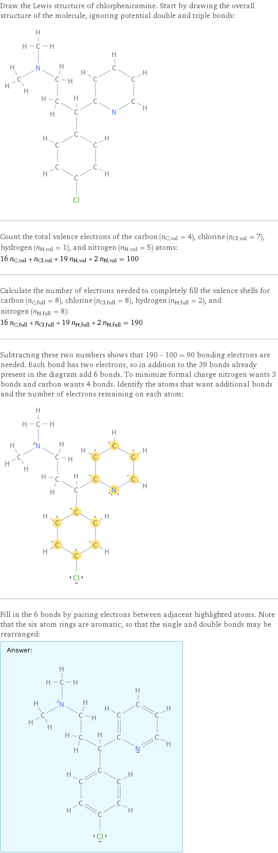 Draw the Lewis structure of chlorpheniramine. Start by drawing the overall structure of the molecule, ignoring potential double and triple bonds:  Count the total valence electrons of the carbon (n_C, val = 4), chlorine (n_Cl, val = 7), hydrogen (n_H, val = 1), and nitrogen (n_N, val = 5) atoms: 16 n_C, val + n_Cl, val + 19 n_H, val + 2 n_N, val = 100 Calculate the number of electrons needed to completely fill the valence shells for carbon (n_C, full = 8), chlorine (n_Cl, full = 8), hydrogen (n_H, full = 2), and nitrogen (n_N, full = 8): 16 n_C, full + n_Cl, full + 19 n_H, full + 2 n_N, full = 190 Subtracting these two numbers shows that 190 - 100 = 90 bonding electrons are needed. Each bond has two electrons, so in addition to the 39 bonds already present in the diagram add 6 bonds. To minimize formal charge nitrogen wants 3 bonds and carbon wants 4 bonds. Identify the atoms that want additional bonds and the number of electrons remaining on each atom:  Fill in the 6 bonds by pairing electrons between adjacent highlighted atoms. Note that the six atom rings are aromatic, so that the single and double bonds may be rearranged: Answer: |   | 