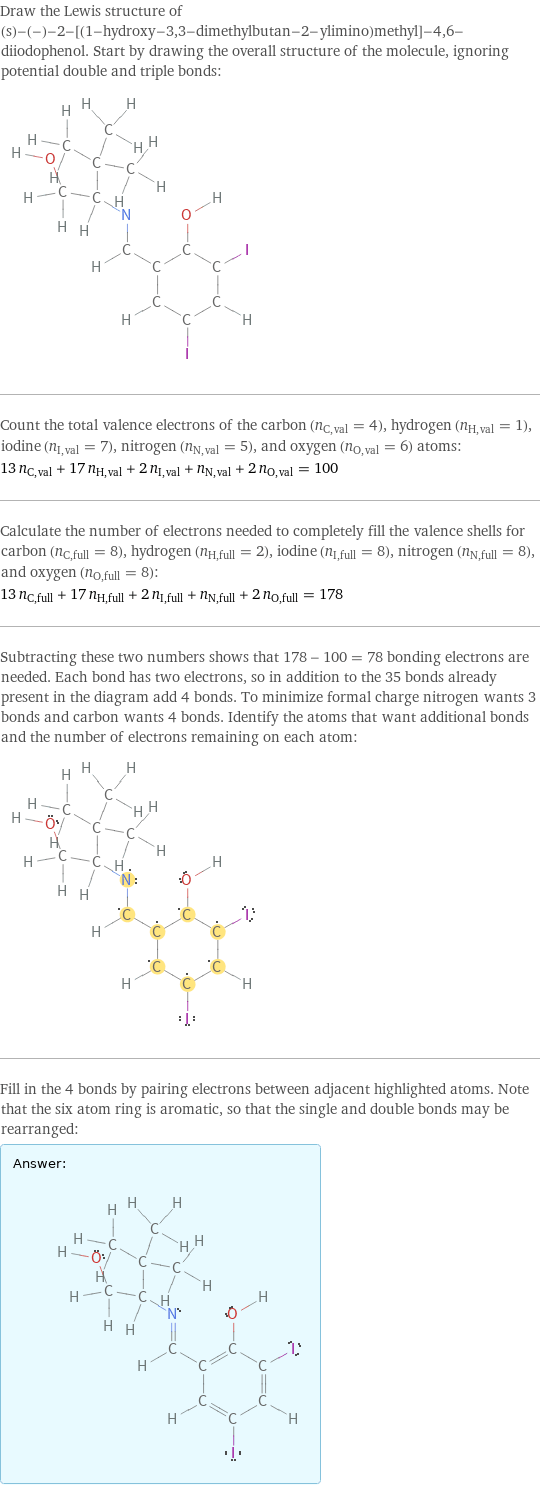 Draw the Lewis structure of (s)-(-)-2-[(1-hydroxy-3, 3-dimethylbutan-2-ylimino)methyl]-4, 6-diiodophenol. Start by drawing the overall structure of the molecule, ignoring potential double and triple bonds:  Count the total valence electrons of the carbon (n_C, val = 4), hydrogen (n_H, val = 1), iodine (n_I, val = 7), nitrogen (n_N, val = 5), and oxygen (n_O, val = 6) atoms: 13 n_C, val + 17 n_H, val + 2 n_I, val + n_N, val + 2 n_O, val = 100 Calculate the number of electrons needed to completely fill the valence shells for carbon (n_C, full = 8), hydrogen (n_H, full = 2), iodine (n_I, full = 8), nitrogen (n_N, full = 8), and oxygen (n_O, full = 8): 13 n_C, full + 17 n_H, full + 2 n_I, full + n_N, full + 2 n_O, full = 178 Subtracting these two numbers shows that 178 - 100 = 78 bonding electrons are needed. Each bond has two electrons, so in addition to the 35 bonds already present in the diagram add 4 bonds. To minimize formal charge nitrogen wants 3 bonds and carbon wants 4 bonds. Identify the atoms that want additional bonds and the number of electrons remaining on each atom:  Fill in the 4 bonds by pairing electrons between adjacent highlighted atoms. Note that the six atom ring is aromatic, so that the single and double bonds may be rearranged: Answer: |   | 