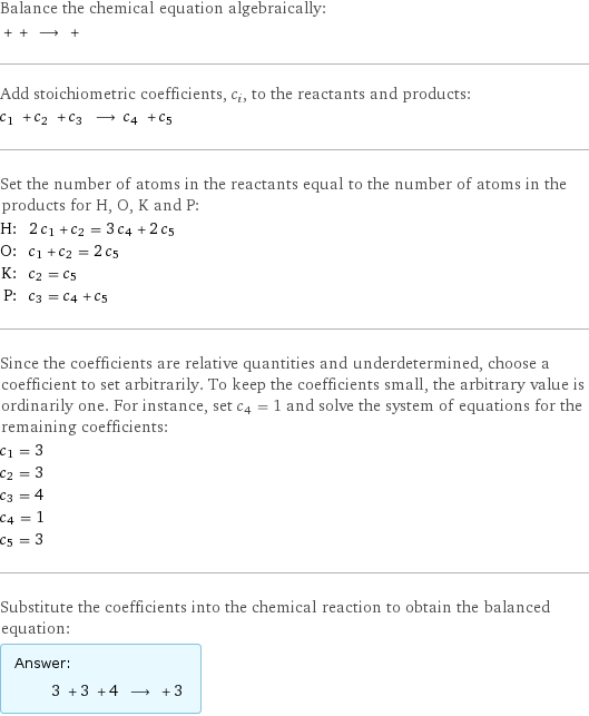 Balance the chemical equation algebraically:  + + ⟶ +  Add stoichiometric coefficients, c_i, to the reactants and products: c_1 + c_2 + c_3 ⟶ c_4 + c_5  Set the number of atoms in the reactants equal to the number of atoms in the products for H, O, K and P: H: | 2 c_1 + c_2 = 3 c_4 + 2 c_5 O: | c_1 + c_2 = 2 c_5 K: | c_2 = c_5 P: | c_3 = c_4 + c_5 Since the coefficients are relative quantities and underdetermined, choose a coefficient to set arbitrarily. To keep the coefficients small, the arbitrary value is ordinarily one. For instance, set c_4 = 1 and solve the system of equations for the remaining coefficients: c_1 = 3 c_2 = 3 c_3 = 4 c_4 = 1 c_5 = 3 Substitute the coefficients into the chemical reaction to obtain the balanced equation: Answer: |   | 3 + 3 + 4 ⟶ + 3 