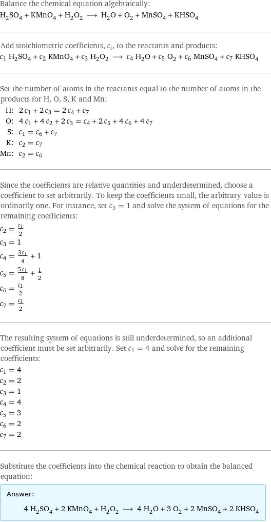 Balance the chemical equation algebraically: H_2SO_4 + KMnO_4 + H_2O_2 ⟶ H_2O + O_2 + MnSO_4 + KHSO_4 Add stoichiometric coefficients, c_i, to the reactants and products: c_1 H_2SO_4 + c_2 KMnO_4 + c_3 H_2O_2 ⟶ c_4 H_2O + c_5 O_2 + c_6 MnSO_4 + c_7 KHSO_4 Set the number of atoms in the reactants equal to the number of atoms in the products for H, O, S, K and Mn: H: | 2 c_1 + 2 c_3 = 2 c_4 + c_7 O: | 4 c_1 + 4 c_2 + 2 c_3 = c_4 + 2 c_5 + 4 c_6 + 4 c_7 S: | c_1 = c_6 + c_7 K: | c_2 = c_7 Mn: | c_2 = c_6 Since the coefficients are relative quantities and underdetermined, choose a coefficient to set arbitrarily. To keep the coefficients small, the arbitrary value is ordinarily one. For instance, set c_3 = 1 and solve the system of equations for the remaining coefficients: c_2 = c_1/2 c_3 = 1 c_4 = (3 c_1)/4 + 1 c_5 = (5 c_1)/8 + 1/2 c_6 = c_1/2 c_7 = c_1/2 The resulting system of equations is still underdetermined, so an additional coefficient must be set arbitrarily. Set c_1 = 4 and solve for the remaining coefficients: c_1 = 4 c_2 = 2 c_3 = 1 c_4 = 4 c_5 = 3 c_6 = 2 c_7 = 2 Substitute the coefficients into the chemical reaction to obtain the balanced equation: Answer: |   | 4 H_2SO_4 + 2 KMnO_4 + H_2O_2 ⟶ 4 H_2O + 3 O_2 + 2 MnSO_4 + 2 KHSO_4