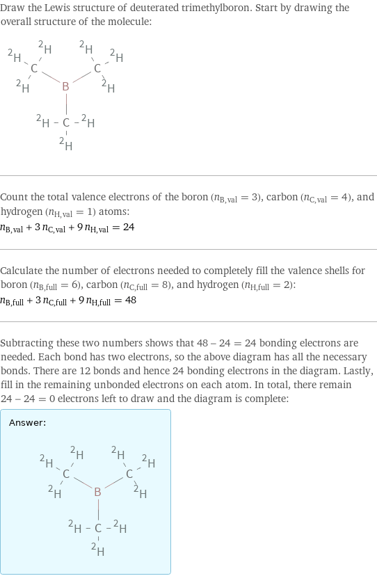 Draw the Lewis structure of deuterated trimethylboron. Start by drawing the overall structure of the molecule:  Count the total valence electrons of the boron (n_B, val = 3), carbon (n_C, val = 4), and hydrogen (n_H, val = 1) atoms: n_B, val + 3 n_C, val + 9 n_H, val = 24 Calculate the number of electrons needed to completely fill the valence shells for boron (n_B, full = 6), carbon (n_C, full = 8), and hydrogen (n_H, full = 2): n_B, full + 3 n_C, full + 9 n_H, full = 48 Subtracting these two numbers shows that 48 - 24 = 24 bonding electrons are needed. Each bond has two electrons, so the above diagram has all the necessary bonds. There are 12 bonds and hence 24 bonding electrons in the diagram. Lastly, fill in the remaining unbonded electrons on each atom. In total, there remain 24 - 24 = 0 electrons left to draw and the diagram is complete: Answer: |   | 