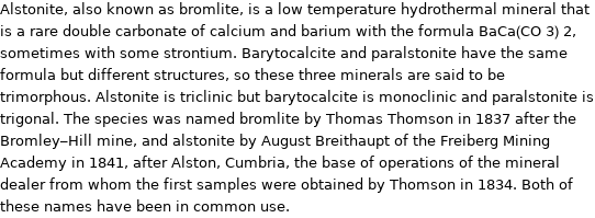 Alstonite, also known as bromlite, is a low temperature hydrothermal mineral that is a rare double carbonate of calcium and barium with the formula BaCa(CO 3) 2, sometimes with some strontium. Barytocalcite and paralstonite have the same formula but different structures, so these three minerals are said to be trimorphous. Alstonite is triclinic but barytocalcite is monoclinic and paralstonite is trigonal. The species was named bromlite by Thomas Thomson in 1837 after the Bromley-Hill mine, and alstonite by August Breithaupt of the Freiberg Mining Academy in 1841, after Alston, Cumbria, the base of operations of the mineral dealer from whom the first samples were obtained by Thomson in 1834. Both of these names have been in common use.