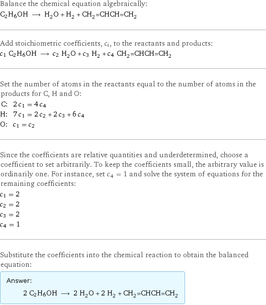 Balance the chemical equation algebraically: C2H6OH ⟶ H_2O + H_2 + CH_2=CHCH=CH_2 Add stoichiometric coefficients, c_i, to the reactants and products: c_1 C2H6OH ⟶ c_2 H_2O + c_3 H_2 + c_4 CH_2=CHCH=CH_2 Set the number of atoms in the reactants equal to the number of atoms in the products for C, H and O: C: | 2 c_1 = 4 c_4 H: | 7 c_1 = 2 c_2 + 2 c_3 + 6 c_4 O: | c_1 = c_2 Since the coefficients are relative quantities and underdetermined, choose a coefficient to set arbitrarily. To keep the coefficients small, the arbitrary value is ordinarily one. For instance, set c_4 = 1 and solve the system of equations for the remaining coefficients: c_1 = 2 c_2 = 2 c_3 = 2 c_4 = 1 Substitute the coefficients into the chemical reaction to obtain the balanced equation: Answer: |   | 2 C2H6OH ⟶ 2 H_2O + 2 H_2 + CH_2=CHCH=CH_2