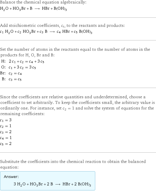 Balance the chemical equation algebraically: H_2O + HO_3Br + B ⟶ HBr + B(OH)_3 Add stoichiometric coefficients, c_i, to the reactants and products: c_1 H_2O + c_2 HO_3Br + c_3 B ⟶ c_4 HBr + c_5 B(OH)_3 Set the number of atoms in the reactants equal to the number of atoms in the products for H, O, Br and B: H: | 2 c_1 + c_2 = c_4 + 3 c_5 O: | c_1 + 3 c_2 = 3 c_5 Br: | c_2 = c_4 B: | c_3 = c_5 Since the coefficients are relative quantities and underdetermined, choose a coefficient to set arbitrarily. To keep the coefficients small, the arbitrary value is ordinarily one. For instance, set c_2 = 1 and solve the system of equations for the remaining coefficients: c_1 = 3 c_2 = 1 c_3 = 2 c_4 = 1 c_5 = 2 Substitute the coefficients into the chemical reaction to obtain the balanced equation: Answer: |   | 3 H_2O + HO_3Br + 2 B ⟶ HBr + 2 B(OH)_3