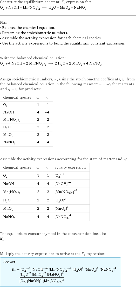 Construct the equilibrium constant, K, expression for: O_2 + NaOH + Mn(NO_3)_2 ⟶ H_2O + MnO_2 + NaNO_3 Plan: • Balance the chemical equation. • Determine the stoichiometric numbers. • Assemble the activity expression for each chemical species. • Use the activity expressions to build the equilibrium constant expression. Write the balanced chemical equation: O_2 + 4 NaOH + 2 Mn(NO_3)_2 ⟶ 2 H_2O + 2 MnO_2 + 4 NaNO_3 Assign stoichiometric numbers, ν_i, using the stoichiometric coefficients, c_i, from the balanced chemical equation in the following manner: ν_i = -c_i for reactants and ν_i = c_i for products: chemical species | c_i | ν_i O_2 | 1 | -1 NaOH | 4 | -4 Mn(NO_3)_2 | 2 | -2 H_2O | 2 | 2 MnO_2 | 2 | 2 NaNO_3 | 4 | 4 Assemble the activity expressions accounting for the state of matter and ν_i: chemical species | c_i | ν_i | activity expression O_2 | 1 | -1 | ([O2])^(-1) NaOH | 4 | -4 | ([NaOH])^(-4) Mn(NO_3)_2 | 2 | -2 | ([Mn(NO3)2])^(-2) H_2O | 2 | 2 | ([H2O])^2 MnO_2 | 2 | 2 | ([MnO2])^2 NaNO_3 | 4 | 4 | ([NaNO3])^4 The equilibrium constant symbol in the concentration basis is: K_c Mulitply the activity expressions to arrive at the K_c expression: Answer: |   | K_c = ([O2])^(-1) ([NaOH])^(-4) ([Mn(NO3)2])^(-2) ([H2O])^2 ([MnO2])^2 ([NaNO3])^4 = (([H2O])^2 ([MnO2])^2 ([NaNO3])^4)/([O2] ([NaOH])^4 ([Mn(NO3)2])^2)