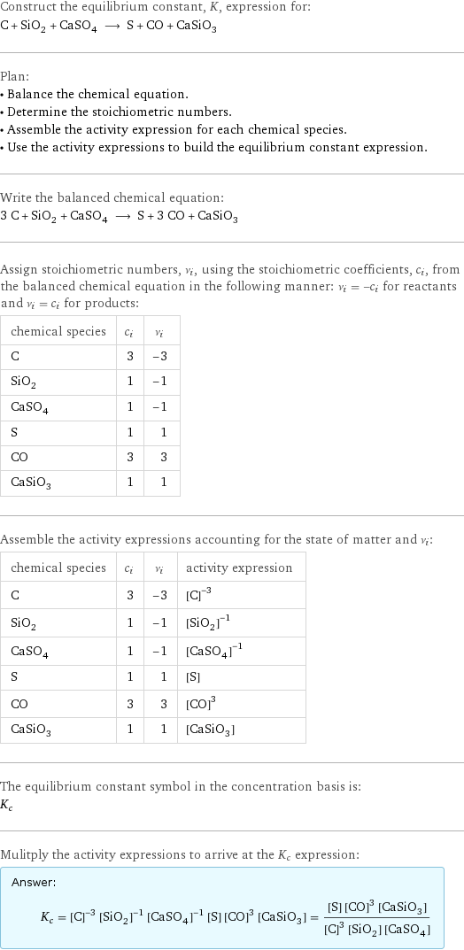 Construct the equilibrium constant, K, expression for: C + SiO_2 + CaSO_4 ⟶ S + CO + CaSiO_3 Plan: • Balance the chemical equation. • Determine the stoichiometric numbers. • Assemble the activity expression for each chemical species. • Use the activity expressions to build the equilibrium constant expression. Write the balanced chemical equation: 3 C + SiO_2 + CaSO_4 ⟶ S + 3 CO + CaSiO_3 Assign stoichiometric numbers, ν_i, using the stoichiometric coefficients, c_i, from the balanced chemical equation in the following manner: ν_i = -c_i for reactants and ν_i = c_i for products: chemical species | c_i | ν_i C | 3 | -3 SiO_2 | 1 | -1 CaSO_4 | 1 | -1 S | 1 | 1 CO | 3 | 3 CaSiO_3 | 1 | 1 Assemble the activity expressions accounting for the state of matter and ν_i: chemical species | c_i | ν_i | activity expression C | 3 | -3 | ([C])^(-3) SiO_2 | 1 | -1 | ([SiO2])^(-1) CaSO_4 | 1 | -1 | ([CaSO4])^(-1) S | 1 | 1 | [S] CO | 3 | 3 | ([CO])^3 CaSiO_3 | 1 | 1 | [CaSiO3] The equilibrium constant symbol in the concentration basis is: K_c Mulitply the activity expressions to arrive at the K_c expression: Answer: |   | K_c = ([C])^(-3) ([SiO2])^(-1) ([CaSO4])^(-1) [S] ([CO])^3 [CaSiO3] = ([S] ([CO])^3 [CaSiO3])/(([C])^3 [SiO2] [CaSO4])