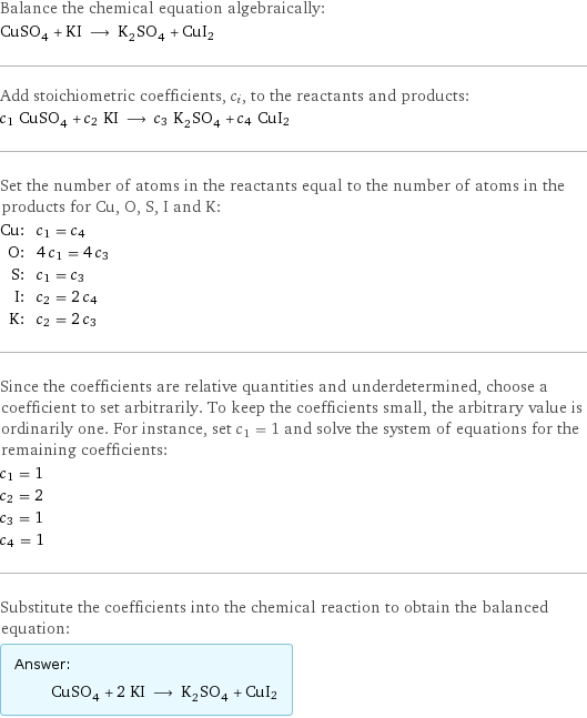 Balance the chemical equation algebraically: CuSO_4 + KI ⟶ K_2SO_4 + CuI2 Add stoichiometric coefficients, c_i, to the reactants and products: c_1 CuSO_4 + c_2 KI ⟶ c_3 K_2SO_4 + c_4 CuI2 Set the number of atoms in the reactants equal to the number of atoms in the products for Cu, O, S, I and K: Cu: | c_1 = c_4 O: | 4 c_1 = 4 c_3 S: | c_1 = c_3 I: | c_2 = 2 c_4 K: | c_2 = 2 c_3 Since the coefficients are relative quantities and underdetermined, choose a coefficient to set arbitrarily. To keep the coefficients small, the arbitrary value is ordinarily one. For instance, set c_1 = 1 and solve the system of equations for the remaining coefficients: c_1 = 1 c_2 = 2 c_3 = 1 c_4 = 1 Substitute the coefficients into the chemical reaction to obtain the balanced equation: Answer: |   | CuSO_4 + 2 KI ⟶ K_2SO_4 + CuI2