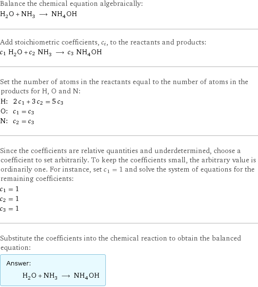 Balance the chemical equation algebraically: H_2O + NH_3 ⟶ NH_4OH Add stoichiometric coefficients, c_i, to the reactants and products: c_1 H_2O + c_2 NH_3 ⟶ c_3 NH_4OH Set the number of atoms in the reactants equal to the number of atoms in the products for H, O and N: H: | 2 c_1 + 3 c_2 = 5 c_3 O: | c_1 = c_3 N: | c_2 = c_3 Since the coefficients are relative quantities and underdetermined, choose a coefficient to set arbitrarily. To keep the coefficients small, the arbitrary value is ordinarily one. For instance, set c_1 = 1 and solve the system of equations for the remaining coefficients: c_1 = 1 c_2 = 1 c_3 = 1 Substitute the coefficients into the chemical reaction to obtain the balanced equation: Answer: |   | H_2O + NH_3 ⟶ NH_4OH