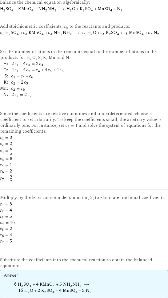 Balance the chemical equation algebraically: H_2SO_4 + KMnO_4 + NH_2NH_2 ⟶ H_2O + K_2SO_4 + MnSO_4 + N_2 Add stoichiometric coefficients, c_i, to the reactants and products: c_1 H_2SO_4 + c_2 KMnO_4 + c_3 NH_2NH_2 ⟶ c_4 H_2O + c_5 K_2SO_4 + c_6 MnSO_4 + c_7 N_2 Set the number of atoms in the reactants equal to the number of atoms in the products for H, O, S, K, Mn and N: H: | 2 c_1 + 4 c_3 = 2 c_4 O: | 4 c_1 + 4 c_2 = c_4 + 4 c_5 + 4 c_6 S: | c_1 = c_5 + c_6 K: | c_2 = 2 c_5 Mn: | c_2 = c_6 N: | 2 c_3 = 2 c_7 Since the coefficients are relative quantities and underdetermined, choose a coefficient to set arbitrarily. To keep the coefficients small, the arbitrary value is ordinarily one. For instance, set c_5 = 1 and solve the system of equations for the remaining coefficients: c_1 = 3 c_2 = 2 c_3 = 5/2 c_4 = 8 c_5 = 1 c_6 = 2 c_7 = 5/2 Multiply by the least common denominator, 2, to eliminate fractional coefficients: c_1 = 6 c_2 = 4 c_3 = 5 c_4 = 16 c_5 = 2 c_6 = 4 c_7 = 5 Substitute the coefficients into the chemical reaction to obtain the balanced equation: Answer: |   | 6 H_2SO_4 + 4 KMnO_4 + 5 NH_2NH_2 ⟶ 16 H_2O + 2 K_2SO_4 + 4 MnSO_4 + 5 N_2