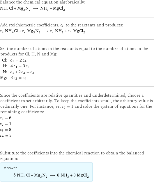 Balance the chemical equation algebraically: NH_4Cl + Mg_3N_2 ⟶ NH_3 + MgCl_2 Add stoichiometric coefficients, c_i, to the reactants and products: c_1 NH_4Cl + c_2 Mg_3N_2 ⟶ c_3 NH_3 + c_4 MgCl_2 Set the number of atoms in the reactants equal to the number of atoms in the products for Cl, H, N and Mg: Cl: | c_1 = 2 c_4 H: | 4 c_1 = 3 c_3 N: | c_1 + 2 c_2 = c_3 Mg: | 3 c_2 = c_4 Since the coefficients are relative quantities and underdetermined, choose a coefficient to set arbitrarily. To keep the coefficients small, the arbitrary value is ordinarily one. For instance, set c_2 = 1 and solve the system of equations for the remaining coefficients: c_1 = 6 c_2 = 1 c_3 = 8 c_4 = 3 Substitute the coefficients into the chemical reaction to obtain the balanced equation: Answer: |   | 6 NH_4Cl + Mg_3N_2 ⟶ 8 NH_3 + 3 MgCl_2