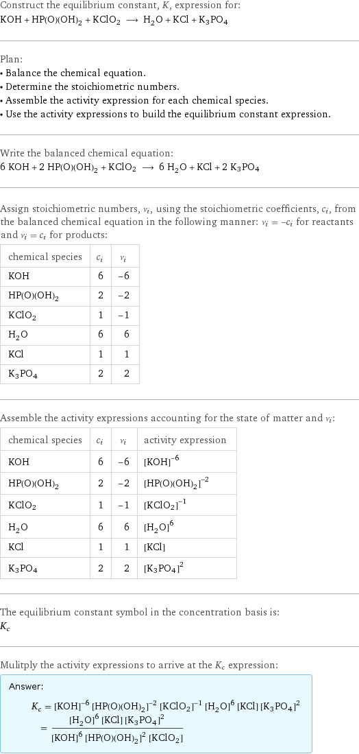 Construct the equilibrium constant, K, expression for: KOH + HP(O)(OH)_2 + KClO2 ⟶ H_2O + KCl + K3PO4 Plan: • Balance the chemical equation. • Determine the stoichiometric numbers. • Assemble the activity expression for each chemical species. • Use the activity expressions to build the equilibrium constant expression. Write the balanced chemical equation: 6 KOH + 2 HP(O)(OH)_2 + KClO2 ⟶ 6 H_2O + KCl + 2 K3PO4 Assign stoichiometric numbers, ν_i, using the stoichiometric coefficients, c_i, from the balanced chemical equation in the following manner: ν_i = -c_i for reactants and ν_i = c_i for products: chemical species | c_i | ν_i KOH | 6 | -6 HP(O)(OH)_2 | 2 | -2 KClO2 | 1 | -1 H_2O | 6 | 6 KCl | 1 | 1 K3PO4 | 2 | 2 Assemble the activity expressions accounting for the state of matter and ν_i: chemical species | c_i | ν_i | activity expression KOH | 6 | -6 | ([KOH])^(-6) HP(O)(OH)_2 | 2 | -2 | ([HP(O)(OH)2])^(-2) KClO2 | 1 | -1 | ([KClO2])^(-1) H_2O | 6 | 6 | ([H2O])^6 KCl | 1 | 1 | [KCl] K3PO4 | 2 | 2 | ([K3PO4])^2 The equilibrium constant symbol in the concentration basis is: K_c Mulitply the activity expressions to arrive at the K_c expression: Answer: |   | K_c = ([KOH])^(-6) ([HP(O)(OH)2])^(-2) ([KClO2])^(-1) ([H2O])^6 [KCl] ([K3PO4])^2 = (([H2O])^6 [KCl] ([K3PO4])^2)/(([KOH])^6 ([HP(O)(OH)2])^2 [KClO2])