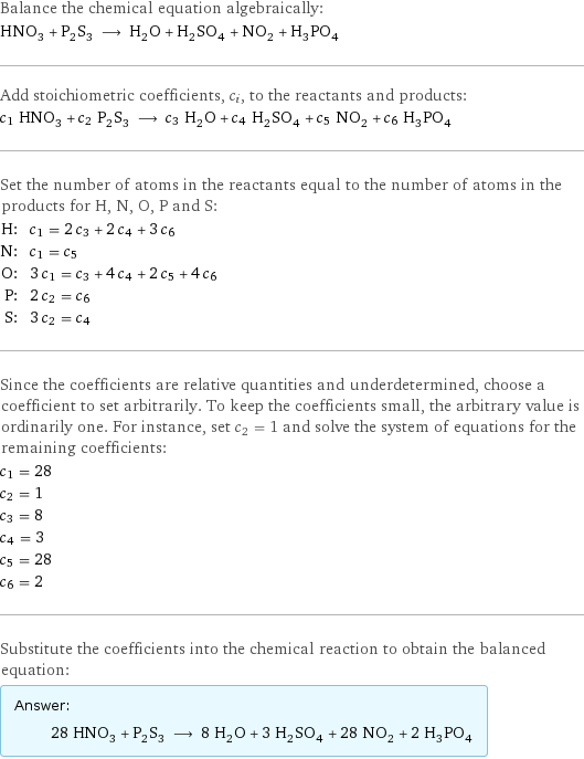 Balance the chemical equation algebraically: HNO_3 + P_2S_3 ⟶ H_2O + H_2SO_4 + NO_2 + H_3PO_4 Add stoichiometric coefficients, c_i, to the reactants and products: c_1 HNO_3 + c_2 P_2S_3 ⟶ c_3 H_2O + c_4 H_2SO_4 + c_5 NO_2 + c_6 H_3PO_4 Set the number of atoms in the reactants equal to the number of atoms in the products for H, N, O, P and S: H: | c_1 = 2 c_3 + 2 c_4 + 3 c_6 N: | c_1 = c_5 O: | 3 c_1 = c_3 + 4 c_4 + 2 c_5 + 4 c_6 P: | 2 c_2 = c_6 S: | 3 c_2 = c_4 Since the coefficients are relative quantities and underdetermined, choose a coefficient to set arbitrarily. To keep the coefficients small, the arbitrary value is ordinarily one. For instance, set c_2 = 1 and solve the system of equations for the remaining coefficients: c_1 = 28 c_2 = 1 c_3 = 8 c_4 = 3 c_5 = 28 c_6 = 2 Substitute the coefficients into the chemical reaction to obtain the balanced equation: Answer: |   | 28 HNO_3 + P_2S_3 ⟶ 8 H_2O + 3 H_2SO_4 + 28 NO_2 + 2 H_3PO_4