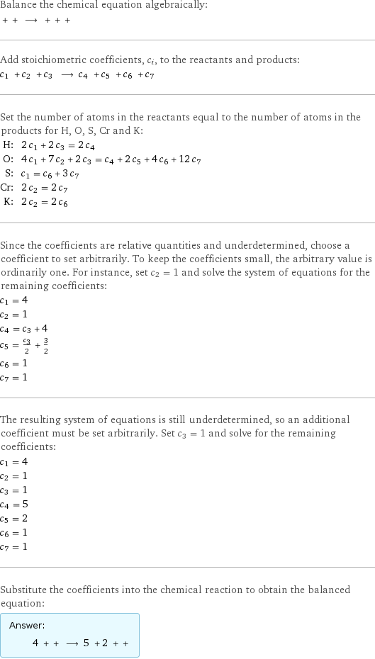 Balance the chemical equation algebraically:  + + ⟶ + + +  Add stoichiometric coefficients, c_i, to the reactants and products: c_1 + c_2 + c_3 ⟶ c_4 + c_5 + c_6 + c_7  Set the number of atoms in the reactants equal to the number of atoms in the products for H, O, S, Cr and K: H: | 2 c_1 + 2 c_3 = 2 c_4 O: | 4 c_1 + 7 c_2 + 2 c_3 = c_4 + 2 c_5 + 4 c_6 + 12 c_7 S: | c_1 = c_6 + 3 c_7 Cr: | 2 c_2 = 2 c_7 K: | 2 c_2 = 2 c_6 Since the coefficients are relative quantities and underdetermined, choose a coefficient to set arbitrarily. To keep the coefficients small, the arbitrary value is ordinarily one. For instance, set c_2 = 1 and solve the system of equations for the remaining coefficients: c_1 = 4 c_2 = 1 c_4 = c_3 + 4 c_5 = c_3/2 + 3/2 c_6 = 1 c_7 = 1 The resulting system of equations is still underdetermined, so an additional coefficient must be set arbitrarily. Set c_3 = 1 and solve for the remaining coefficients: c_1 = 4 c_2 = 1 c_3 = 1 c_4 = 5 c_5 = 2 c_6 = 1 c_7 = 1 Substitute the coefficients into the chemical reaction to obtain the balanced equation: Answer: |   | 4 + + ⟶ 5 + 2 + + 