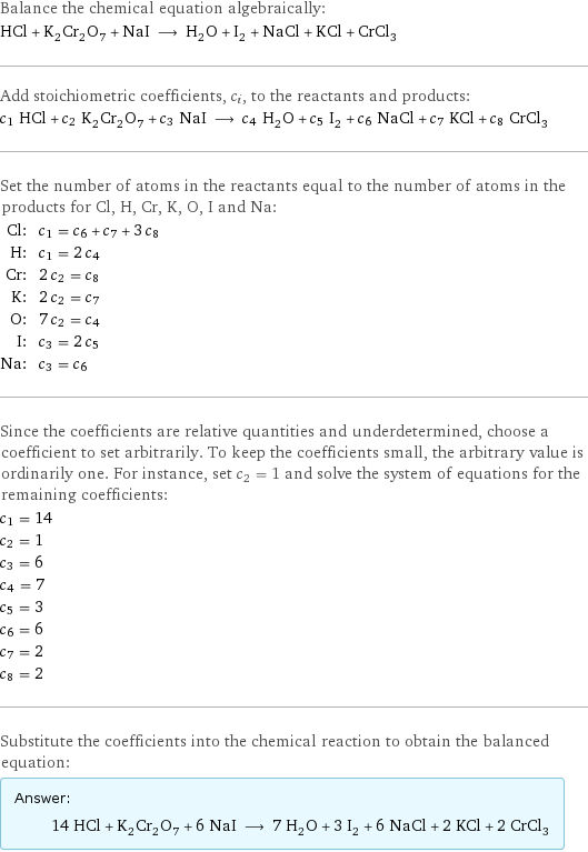 Balance the chemical equation algebraically: HCl + K_2Cr_2O_7 + NaI ⟶ H_2O + I_2 + NaCl + KCl + CrCl_3 Add stoichiometric coefficients, c_i, to the reactants and products: c_1 HCl + c_2 K_2Cr_2O_7 + c_3 NaI ⟶ c_4 H_2O + c_5 I_2 + c_6 NaCl + c_7 KCl + c_8 CrCl_3 Set the number of atoms in the reactants equal to the number of atoms in the products for Cl, H, Cr, K, O, I and Na: Cl: | c_1 = c_6 + c_7 + 3 c_8 H: | c_1 = 2 c_4 Cr: | 2 c_2 = c_8 K: | 2 c_2 = c_7 O: | 7 c_2 = c_4 I: | c_3 = 2 c_5 Na: | c_3 = c_6 Since the coefficients are relative quantities and underdetermined, choose a coefficient to set arbitrarily. To keep the coefficients small, the arbitrary value is ordinarily one. For instance, set c_2 = 1 and solve the system of equations for the remaining coefficients: c_1 = 14 c_2 = 1 c_3 = 6 c_4 = 7 c_5 = 3 c_6 = 6 c_7 = 2 c_8 = 2 Substitute the coefficients into the chemical reaction to obtain the balanced equation: Answer: |   | 14 HCl + K_2Cr_2O_7 + 6 NaI ⟶ 7 H_2O + 3 I_2 + 6 NaCl + 2 KCl + 2 CrCl_3