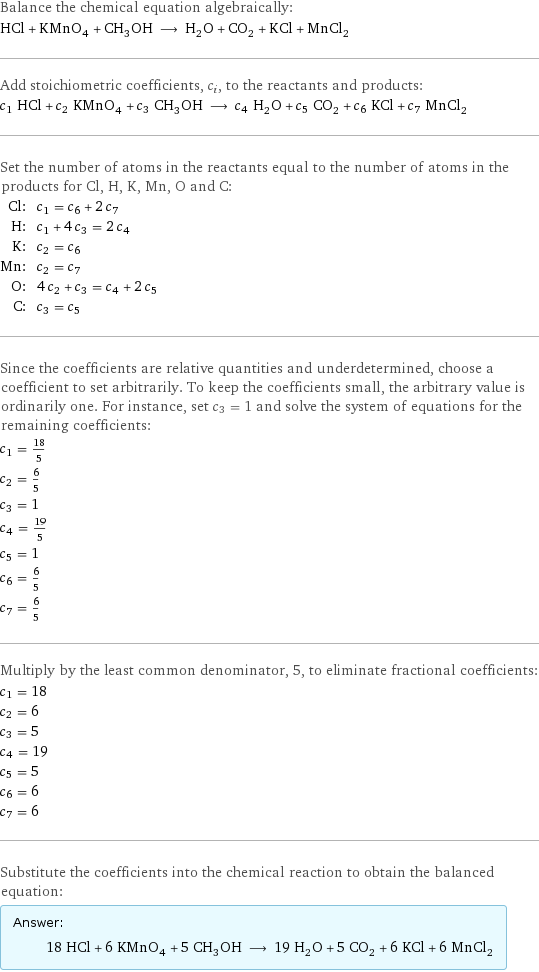 Balance the chemical equation algebraically: HCl + KMnO_4 + CH_3OH ⟶ H_2O + CO_2 + KCl + MnCl_2 Add stoichiometric coefficients, c_i, to the reactants and products: c_1 HCl + c_2 KMnO_4 + c_3 CH_3OH ⟶ c_4 H_2O + c_5 CO_2 + c_6 KCl + c_7 MnCl_2 Set the number of atoms in the reactants equal to the number of atoms in the products for Cl, H, K, Mn, O and C: Cl: | c_1 = c_6 + 2 c_7 H: | c_1 + 4 c_3 = 2 c_4 K: | c_2 = c_6 Mn: | c_2 = c_7 O: | 4 c_2 + c_3 = c_4 + 2 c_5 C: | c_3 = c_5 Since the coefficients are relative quantities and underdetermined, choose a coefficient to set arbitrarily. To keep the coefficients small, the arbitrary value is ordinarily one. For instance, set c_3 = 1 and solve the system of equations for the remaining coefficients: c_1 = 18/5 c_2 = 6/5 c_3 = 1 c_4 = 19/5 c_5 = 1 c_6 = 6/5 c_7 = 6/5 Multiply by the least common denominator, 5, to eliminate fractional coefficients: c_1 = 18 c_2 = 6 c_3 = 5 c_4 = 19 c_5 = 5 c_6 = 6 c_7 = 6 Substitute the coefficients into the chemical reaction to obtain the balanced equation: Answer: |   | 18 HCl + 6 KMnO_4 + 5 CH_3OH ⟶ 19 H_2O + 5 CO_2 + 6 KCl + 6 MnCl_2