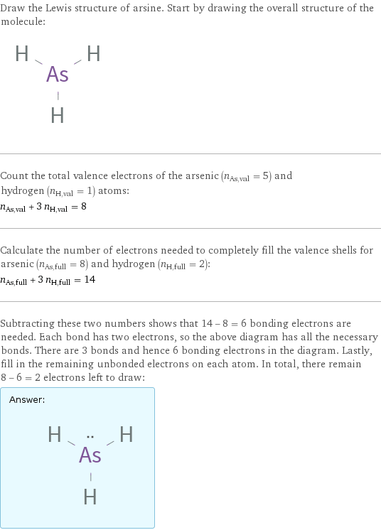 Draw the Lewis structure of arsine. Start by drawing the overall structure of the molecule:  Count the total valence electrons of the arsenic (n_As, val = 5) and hydrogen (n_H, val = 1) atoms: n_As, val + 3 n_H, val = 8 Calculate the number of electrons needed to completely fill the valence shells for arsenic (n_As, full = 8) and hydrogen (n_H, full = 2): n_As, full + 3 n_H, full = 14 Subtracting these two numbers shows that 14 - 8 = 6 bonding electrons are needed. Each bond has two electrons, so the above diagram has all the necessary bonds. There are 3 bonds and hence 6 bonding electrons in the diagram. Lastly, fill in the remaining unbonded electrons on each atom. In total, there remain 8 - 6 = 2 electrons left to draw: Answer: |   | 