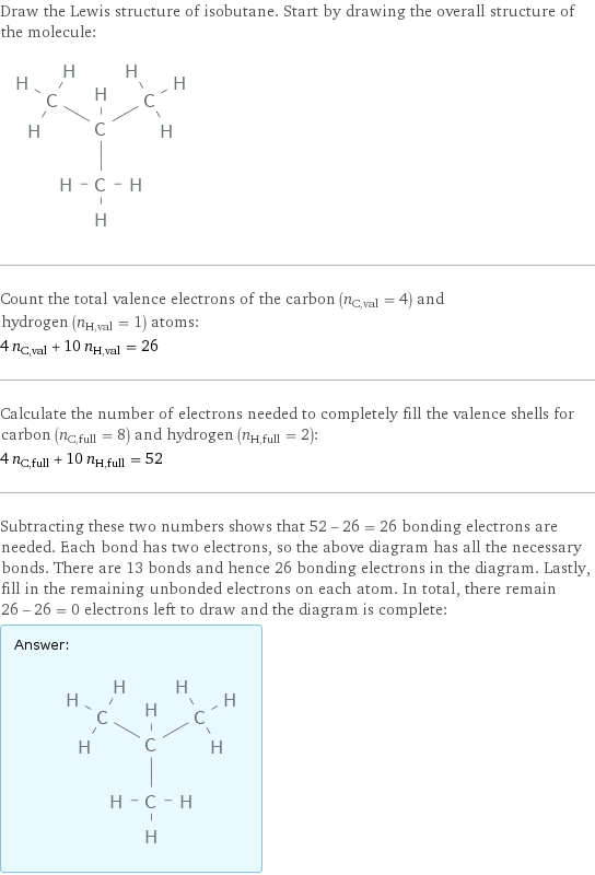 Draw the Lewis structure of isobutane. Start by drawing the overall structure of the molecule:  Count the total valence electrons of the carbon (n_C, val = 4) and hydrogen (n_H, val = 1) atoms: 4 n_C, val + 10 n_H, val = 26 Calculate the number of electrons needed to completely fill the valence shells for carbon (n_C, full = 8) and hydrogen (n_H, full = 2): 4 n_C, full + 10 n_H, full = 52 Subtracting these two numbers shows that 52 - 26 = 26 bonding electrons are needed. Each bond has two electrons, so the above diagram has all the necessary bonds. There are 13 bonds and hence 26 bonding electrons in the diagram. Lastly, fill in the remaining unbonded electrons on each atom. In total, there remain 26 - 26 = 0 electrons left to draw and the diagram is complete: Answer: |   | 