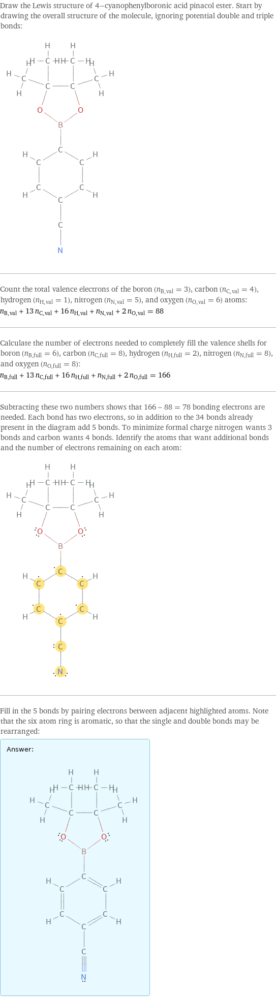 Draw the Lewis structure of 4-cyanophenylboronic acid pinacol ester. Start by drawing the overall structure of the molecule, ignoring potential double and triple bonds:  Count the total valence electrons of the boron (n_B, val = 3), carbon (n_C, val = 4), hydrogen (n_H, val = 1), nitrogen (n_N, val = 5), and oxygen (n_O, val = 6) atoms: n_B, val + 13 n_C, val + 16 n_H, val + n_N, val + 2 n_O, val = 88 Calculate the number of electrons needed to completely fill the valence shells for boron (n_B, full = 6), carbon (n_C, full = 8), hydrogen (n_H, full = 2), nitrogen (n_N, full = 8), and oxygen (n_O, full = 8): n_B, full + 13 n_C, full + 16 n_H, full + n_N, full + 2 n_O, full = 166 Subtracting these two numbers shows that 166 - 88 = 78 bonding electrons are needed. Each bond has two electrons, so in addition to the 34 bonds already present in the diagram add 5 bonds. To minimize formal charge nitrogen wants 3 bonds and carbon wants 4 bonds. Identify the atoms that want additional bonds and the number of electrons remaining on each atom:  Fill in the 5 bonds by pairing electrons between adjacent highlighted atoms. Note that the six atom ring is aromatic, so that the single and double bonds may be rearranged: Answer: |   | 