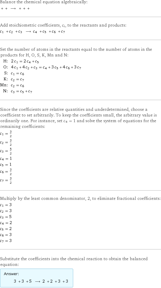 Balance the chemical equation algebraically:  + + ⟶ + + +  Add stoichiometric coefficients, c_i, to the reactants and products: c_1 + c_2 + c_3 ⟶ c_4 + c_5 + c_6 + c_7  Set the number of atoms in the reactants equal to the number of atoms in the products for H, O, S, K, Mn and N: H: | 2 c_1 = 2 c_4 + c_5 O: | 4 c_1 + 4 c_2 + c_3 = c_4 + 3 c_5 + 4 c_6 + 3 c_7 S: | c_1 = c_6 K: | c_2 = c_7 Mn: | c_2 = c_6 N: | c_3 = c_5 + c_7 Since the coefficients are relative quantities and underdetermined, choose a coefficient to set arbitrarily. To keep the coefficients small, the arbitrary value is ordinarily one. For instance, set c_4 = 1 and solve the system of equations for the remaining coefficients: c_1 = 3/2 c_2 = 3/2 c_3 = 5/2 c_4 = 1 c_5 = 1 c_6 = 3/2 c_7 = 3/2 Multiply by the least common denominator, 2, to eliminate fractional coefficients: c_1 = 3 c_2 = 3 c_3 = 5 c_4 = 2 c_5 = 2 c_6 = 3 c_7 = 3 Substitute the coefficients into the chemical reaction to obtain the balanced equation: Answer: |   | 3 + 3 + 5 ⟶ 2 + 2 + 3 + 3 