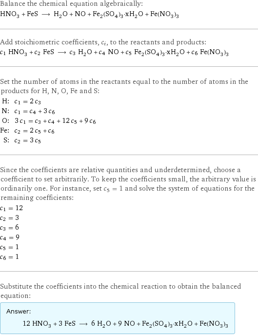 Balance the chemical equation algebraically: HNO_3 + FeS ⟶ H_2O + NO + Fe_2(SO_4)_3·xH_2O + Fe(NO_3)_3 Add stoichiometric coefficients, c_i, to the reactants and products: c_1 HNO_3 + c_2 FeS ⟶ c_3 H_2O + c_4 NO + c_5 Fe_2(SO_4)_3·xH_2O + c_6 Fe(NO_3)_3 Set the number of atoms in the reactants equal to the number of atoms in the products for H, N, O, Fe and S: H: | c_1 = 2 c_3 N: | c_1 = c_4 + 3 c_6 O: | 3 c_1 = c_3 + c_4 + 12 c_5 + 9 c_6 Fe: | c_2 = 2 c_5 + c_6 S: | c_2 = 3 c_5 Since the coefficients are relative quantities and underdetermined, choose a coefficient to set arbitrarily. To keep the coefficients small, the arbitrary value is ordinarily one. For instance, set c_5 = 1 and solve the system of equations for the remaining coefficients: c_1 = 12 c_2 = 3 c_3 = 6 c_4 = 9 c_5 = 1 c_6 = 1 Substitute the coefficients into the chemical reaction to obtain the balanced equation: Answer: |   | 12 HNO_3 + 3 FeS ⟶ 6 H_2O + 9 NO + Fe_2(SO_4)_3·xH_2O + Fe(NO_3)_3