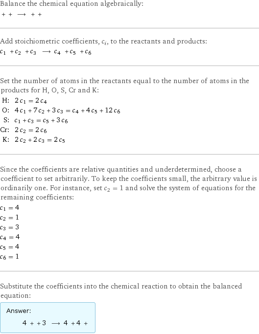 Balance the chemical equation algebraically:  + + ⟶ + +  Add stoichiometric coefficients, c_i, to the reactants and products: c_1 + c_2 + c_3 ⟶ c_4 + c_5 + c_6  Set the number of atoms in the reactants equal to the number of atoms in the products for H, O, S, Cr and K: H: | 2 c_1 = 2 c_4 O: | 4 c_1 + 7 c_2 + 3 c_3 = c_4 + 4 c_5 + 12 c_6 S: | c_1 + c_3 = c_5 + 3 c_6 Cr: | 2 c_2 = 2 c_6 K: | 2 c_2 + 2 c_3 = 2 c_5 Since the coefficients are relative quantities and underdetermined, choose a coefficient to set arbitrarily. To keep the coefficients small, the arbitrary value is ordinarily one. For instance, set c_2 = 1 and solve the system of equations for the remaining coefficients: c_1 = 4 c_2 = 1 c_3 = 3 c_4 = 4 c_5 = 4 c_6 = 1 Substitute the coefficients into the chemical reaction to obtain the balanced equation: Answer: |   | 4 + + 3 ⟶ 4 + 4 + 