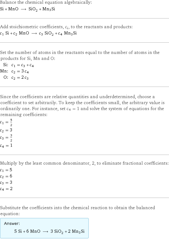 Balance the chemical equation algebraically: Si + MnO ⟶ SiO_2 + Mn3Si Add stoichiometric coefficients, c_i, to the reactants and products: c_1 Si + c_2 MnO ⟶ c_3 SiO_2 + c_4 Mn3Si Set the number of atoms in the reactants equal to the number of atoms in the products for Si, Mn and O: Si: | c_1 = c_3 + c_4 Mn: | c_2 = 3 c_4 O: | c_2 = 2 c_3 Since the coefficients are relative quantities and underdetermined, choose a coefficient to set arbitrarily. To keep the coefficients small, the arbitrary value is ordinarily one. For instance, set c_4 = 1 and solve the system of equations for the remaining coefficients: c_1 = 5/2 c_2 = 3 c_3 = 3/2 c_4 = 1 Multiply by the least common denominator, 2, to eliminate fractional coefficients: c_1 = 5 c_2 = 6 c_3 = 3 c_4 = 2 Substitute the coefficients into the chemical reaction to obtain the balanced equation: Answer: |   | 5 Si + 6 MnO ⟶ 3 SiO_2 + 2 Mn3Si