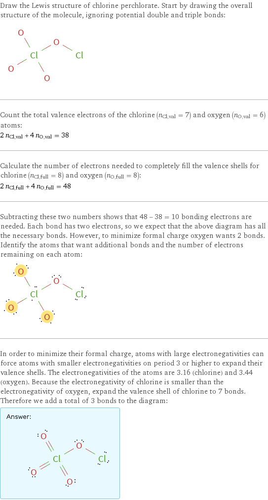 Draw the Lewis structure of chlorine perchlorate. Start by drawing the overall structure of the molecule, ignoring potential double and triple bonds:  Count the total valence electrons of the chlorine (n_Cl, val = 7) and oxygen (n_O, val = 6) atoms: 2 n_Cl, val + 4 n_O, val = 38 Calculate the number of electrons needed to completely fill the valence shells for chlorine (n_Cl, full = 8) and oxygen (n_O, full = 8): 2 n_Cl, full + 4 n_O, full = 48 Subtracting these two numbers shows that 48 - 38 = 10 bonding electrons are needed. Each bond has two electrons, so we expect that the above diagram has all the necessary bonds. However, to minimize formal charge oxygen wants 2 bonds. Identify the atoms that want additional bonds and the number of electrons remaining on each atom:  In order to minimize their formal charge, atoms with large electronegativities can force atoms with smaller electronegativities on period 3 or higher to expand their valence shells. The electronegativities of the atoms are 3.16 (chlorine) and 3.44 (oxygen). Because the electronegativity of chlorine is smaller than the electronegativity of oxygen, expand the valence shell of chlorine to 7 bonds. Therefore we add a total of 3 bonds to the diagram: Answer: |   | 