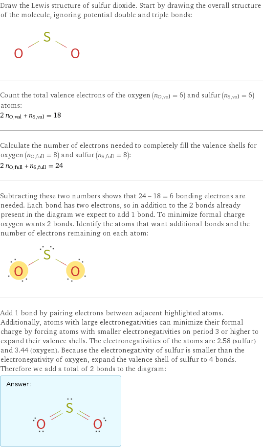 Draw the Lewis structure of sulfur dioxide. Start by drawing the overall structure of the molecule, ignoring potential double and triple bonds:  Count the total valence electrons of the oxygen (n_O, val = 6) and sulfur (n_S, val = 6) atoms: 2 n_O, val + n_S, val = 18 Calculate the number of electrons needed to completely fill the valence shells for oxygen (n_O, full = 8) and sulfur (n_S, full = 8): 2 n_O, full + n_S, full = 24 Subtracting these two numbers shows that 24 - 18 = 6 bonding electrons are needed. Each bond has two electrons, so in addition to the 2 bonds already present in the diagram we expect to add 1 bond. To minimize formal charge oxygen wants 2 bonds. Identify the atoms that want additional bonds and the number of electrons remaining on each atom:  Add 1 bond by pairing electrons between adjacent highlighted atoms. Additionally, atoms with large electronegativities can minimize their formal charge by forcing atoms with smaller electronegativities on period 3 or higher to expand their valence shells. The electronegativities of the atoms are 2.58 (sulfur) and 3.44 (oxygen). Because the electronegativity of sulfur is smaller than the electronegativity of oxygen, expand the valence shell of sulfur to 4 bonds. Therefore we add a total of 2 bonds to the diagram: Answer: |   | 