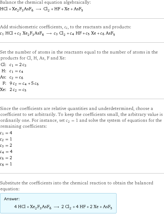 Balance the chemical equation algebraically: HCl + Xe_2F_3AsF_6 ⟶ Cl_2 + HF + Xe + AsF_5 Add stoichiometric coefficients, c_i, to the reactants and products: c_1 HCl + c_2 Xe_2F_3AsF_6 ⟶ c_3 Cl_2 + c_4 HF + c_5 Xe + c_6 AsF_5 Set the number of atoms in the reactants equal to the number of atoms in the products for Cl, H, As, F and Xe: Cl: | c_1 = 2 c_3 H: | c_1 = c_4 As: | c_2 = c_6 F: | 9 c_2 = c_4 + 5 c_6 Xe: | 2 c_2 = c_5 Since the coefficients are relative quantities and underdetermined, choose a coefficient to set arbitrarily. To keep the coefficients small, the arbitrary value is ordinarily one. For instance, set c_2 = 1 and solve the system of equations for the remaining coefficients: c_1 = 4 c_2 = 1 c_3 = 2 c_4 = 4 c_5 = 2 c_6 = 1 Substitute the coefficients into the chemical reaction to obtain the balanced equation: Answer: |   | 4 HCl + Xe_2F_3AsF_6 ⟶ 2 Cl_2 + 4 HF + 2 Xe + AsF_5