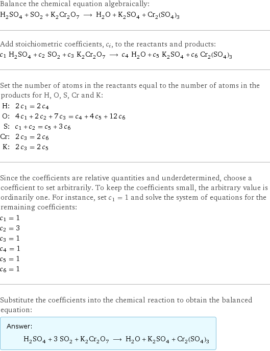 Balance the chemical equation algebraically: H_2SO_4 + SO_2 + K_2Cr_2O_7 ⟶ H_2O + K_2SO_4 + Cr_2(SO_4)_3 Add stoichiometric coefficients, c_i, to the reactants and products: c_1 H_2SO_4 + c_2 SO_2 + c_3 K_2Cr_2O_7 ⟶ c_4 H_2O + c_5 K_2SO_4 + c_6 Cr_2(SO_4)_3 Set the number of atoms in the reactants equal to the number of atoms in the products for H, O, S, Cr and K: H: | 2 c_1 = 2 c_4 O: | 4 c_1 + 2 c_2 + 7 c_3 = c_4 + 4 c_5 + 12 c_6 S: | c_1 + c_2 = c_5 + 3 c_6 Cr: | 2 c_3 = 2 c_6 K: | 2 c_3 = 2 c_5 Since the coefficients are relative quantities and underdetermined, choose a coefficient to set arbitrarily. To keep the coefficients small, the arbitrary value is ordinarily one. For instance, set c_1 = 1 and solve the system of equations for the remaining coefficients: c_1 = 1 c_2 = 3 c_3 = 1 c_4 = 1 c_5 = 1 c_6 = 1 Substitute the coefficients into the chemical reaction to obtain the balanced equation: Answer: |   | H_2SO_4 + 3 SO_2 + K_2Cr_2O_7 ⟶ H_2O + K_2SO_4 + Cr_2(SO_4)_3